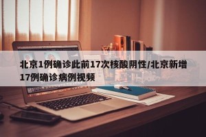 北京1例确诊此前17次核酸阴性/北京新增17例确诊病例视频