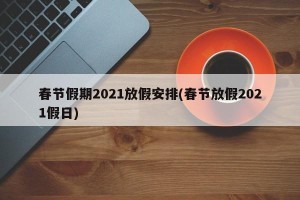 春节假期2021放假安排(春节放假2021假日)