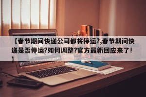 【春节期间快递公司都将停运?,春节期间快递是否停运?如何调整?官方最新回应来了!】