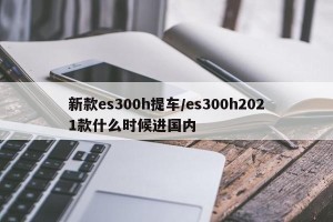 新款es300h提车/es300h2021款什么时候进国内