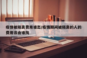 疫情被隔离费用谁出/疫情期间被隔离的人的费用该由谁掏