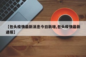 【包头疫情最新消息今日新增,包头疫情最新通报】