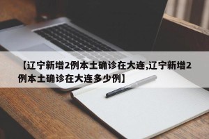 【辽宁新增2例本土确诊在大连,辽宁新增2例本土确诊在大连多少例】