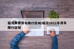 临汾黄牌货车限行区域/临汾2021年货车限行区域