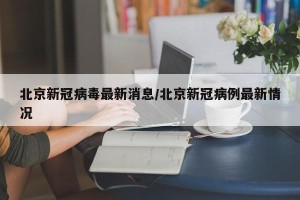 北京新冠病毒最新消息/北京新冠病例最新情况
