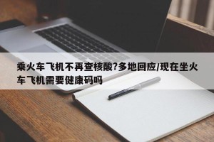 乘火车飞机不再查核酸?多地回应/现在坐火车飞机需要健康码吗