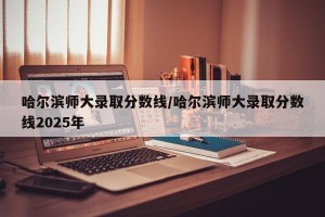 哈尔滨师大录取分数线/哈尔滨师大录取分数线2025年