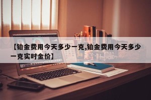 【铂金费用今天多少一克,铂金费用今天多少一克实时金价】