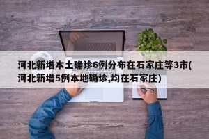 河北新增本土确诊6例分布在石家庄等3市(河北新增5例本地确诊,均在石家庄)
