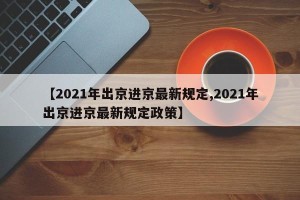 【2021年出京进京最新规定,2021年出京进京最新规定政策】