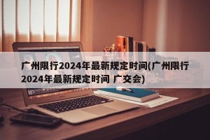 广州限行2024年最新规定时间(广州限行2024年最新规定时间 广交会)