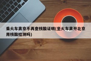 乘火车离京不再查核酸证明(坐火车离开北京用核酸检测吗)