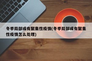 冬季局部或有聚集性疫情(冬季局部或有聚集性疫情怎么处理)