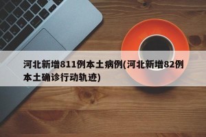 河北新增811例本土病例(河北新增82例本土确诊行动轨迹)