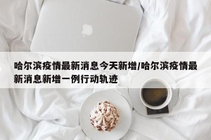哈尔滨疫情最新消息今天新增/哈尔滨疫情最新消息新增一例行动轨迹
