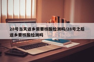 28号当天返乡需要核酸检测吗/28号之后返乡要核酸检测吗