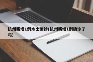 杭州新增1例本土确诊(杭州新增1例确诊了吗)