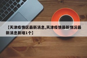 【天津疫情区最新消息,天津疫情最新情况最新消息新增1个】