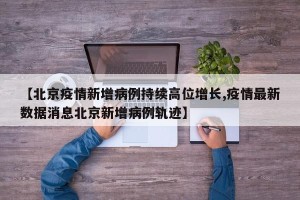 【北京疫情新增病例持续高位增长,疫情最新数据消息北京新增病例轨迹】