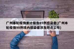 广州本轮疫情累计报告85例感染者(广州本轮疫情98例境内感染者涉及地点公布)