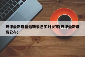 天津最新疫情最新消息实时发布(天津最新疫情公布)