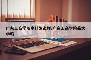 广东工商学院本科怎么样/广东工商学院是大学吗