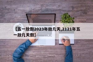 【五一放假2023年放几天,2121年五一放几天假】