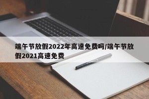端午节放假2022年高速免费吗/端午节放假2021高速免费