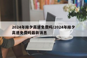 2024年除夕高速免费吗/2024年除夕高速免费吗最新消息