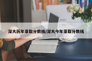 深大历年录取分数线/深大今年录取分数线