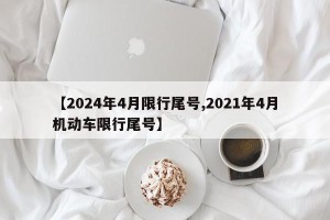 【2024年4月限行尾号,2021年4月机动车限行尾号】
