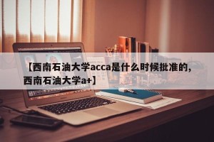 【西南石油大学acca是什么时候批准的,西南石油大学a+】
