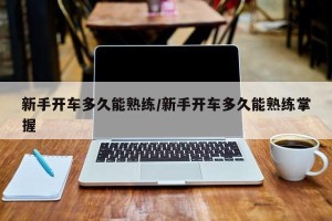 新手开车多久能熟练/新手开车多久能熟练掌握