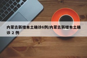 内蒙古新增本土确诊6例/内蒙古新增本土确诊 2 例