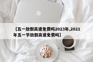 【五一放假高速免费吗2023年,2021年五一节放假高速免费吗】