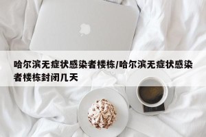 哈尔滨无症状感染者楼栋/哈尔滨无症状感染者楼栋封闭几天