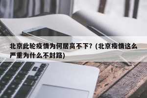 北京此轮疫情为何居高不下？(北京疫情这么严重为什么不封路)