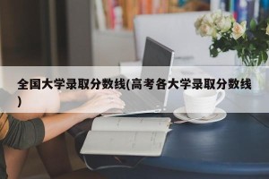 全国大学录取分数线(高考各大学录取分数线)