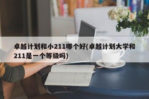 卓越计划和小211哪个好(卓越计划大学和211是一个等级吗)