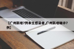 【广州新增7例本土感染者,广州新增确诊7例】