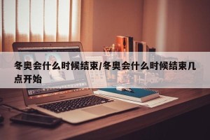 冬奥会什么时候结束/冬奥会什么时候结束几点开始