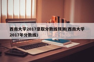 西南大学2017录取分数线预测(西南大学2017年分数线)