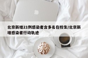北京新增21例感染者含多名在校生/北京新增感染者行动轨迹