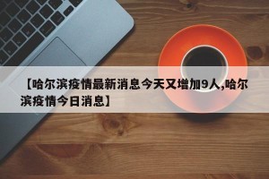 【哈尔滨疫情最新消息今天又增加9人,哈尔滨疫情今日消息】
