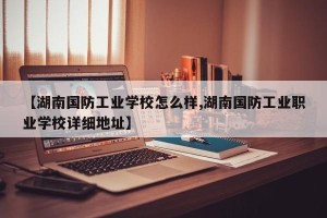 【湖南国防工业学校怎么样,湖南国防工业职业学校详细地址】