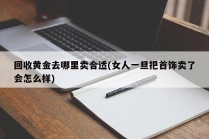 回收黄金去哪里卖合适(女人一旦把首饰卖了会怎么样)