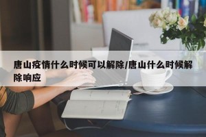 唐山疫情什么时候可以解除/唐山什么时候解除响应