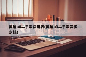 奥迪a6二手车费用表(奥迪a3二手车卖多少钱)