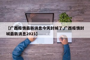 【广西疫情最新消息今天封城了,广西疫情封城最新消息2021】