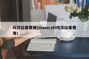 玛莎拉蒂费用(maserati玛莎拉蒂费用)